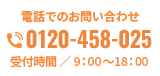 電話でのお問い合わせ 0120-458-025 受付時間 ／ 9：00～18：00